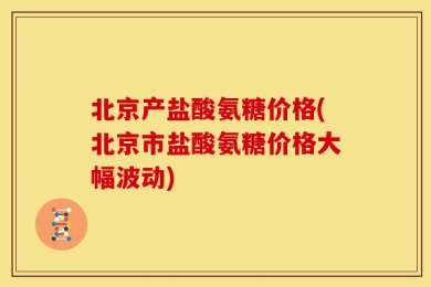 北京产盐酸氨糖价格(北京市盐酸氨糖价格大幅波动)