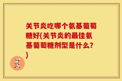 关节炎吃哪个氨基葡萄糖好(关节炎的最佳氨基葡萄糖剂型是什么？)