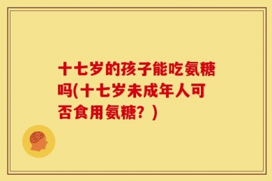 十七岁的孩子能吃氨糖吗(十七岁未成年人可否食用氨糖？)