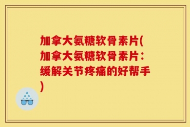 加拿大氨糖软骨素片(加拿大氨糖软骨素片：缓解关节疼痛的好帮手)