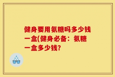 健身要用氨糖吗多少钱一盒(健身必备：氨糖一盒多少钱？