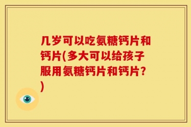 几岁可以吃氨糖钙片和钙片(多大可以给孩子服用氨糖钙片和钙片？)