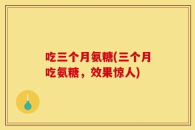 吃三个月氨糖(三个月吃氨糖，效果惊人)