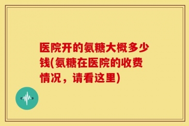 医院开的氨糖大概多少钱(氨糖在医院的收费情况，请看这里)