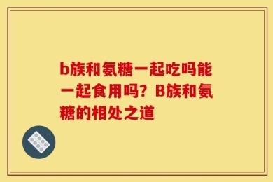 b族和氨糖一起吃吗能一起食用吗？B族和氨糖的相处之道