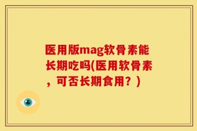 医用版mag软骨素能长期吃吗(医用软骨素，可否长期食用？)