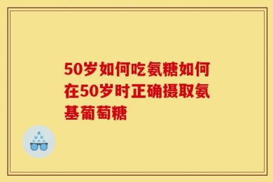 50岁如何吃氨糖如何在50岁时正确摄取氨基葡萄糖