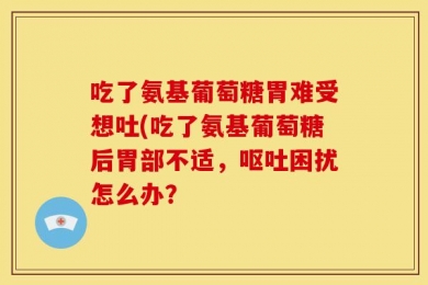 吃了氨基葡萄糖胃难受想吐(吃了氨基葡萄糖后胃部不适，呕吐困扰怎么办？