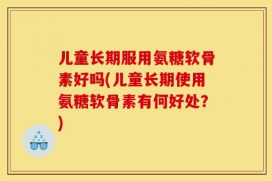 儿童长期服用氨糖软骨素好吗(儿童长期使用氨糖软骨素有何好处？)