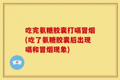 吃完氨糖胶囊打嗝冒烟(吃了氨糖胶囊后出现嗝和冒烟现象)