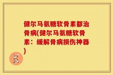 健尔马氨糖软骨素都治骨病(健尔马氨糖软骨素：缓解骨病损伤神器)