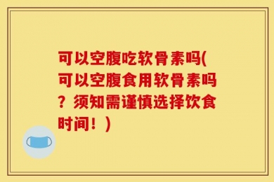 可以空腹吃软骨素吗(可以空腹食用软骨素吗？须知需谨慎选择饮食时间！)