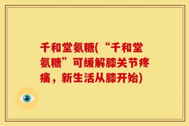 千和堂氨糖(“千和堂氨糖”可缓解膝关节疼痛，新生活从膝开始)
