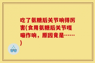 吃了氨糖后关节响得厉害(食用氨糖后关节嘎嘣作响，原因竟是……)
