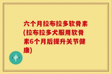 六个月拉布拉多软骨素(拉布拉多犬服用软骨素6个月后提升关节健康)