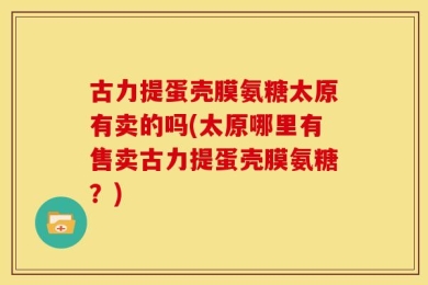 古力提蛋壳膜氨糖太原有卖的吗(太原哪里有售卖古力提蛋壳膜氨糖？)