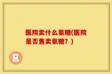 医院卖什么氨糖(医院是否售卖氨糖？)
