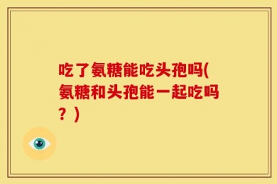 吃了氨糖能吃头孢吗(氨糖和头孢能一起吃吗？)