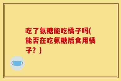 吃了氨糖能吃橘子吗(能否在吃氨糖后食用橘子？)