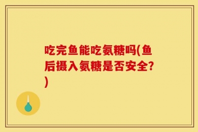 吃完鱼能吃氨糖吗(鱼后摄入氨糖是否安全？)