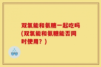 双氯能和氨糖一起吃吗(双氯能和氨糖能否同时使用？)