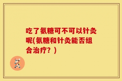 吃了氨糖可不可以针灸呢(氨糖和针灸能否组合治疗？)