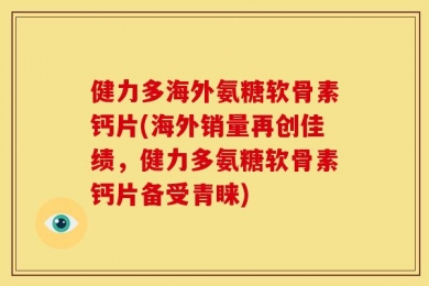 健力多海外氨糖软骨素钙片(海外销量再创佳绩，健力多氨糖软骨素钙片备受青睐)