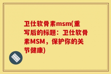 卫仕软骨素msm(重写后的标题：卫仕软骨素MSM，保护你的关节健康)