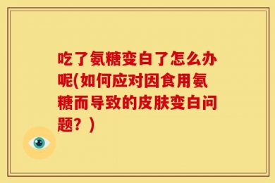 吃了氨糖变白了怎么办呢(如何应对因食用氨糖而导致的皮肤变白问题？)