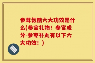 参茸氨糖六大功效是什么(参宝礼物！参官成分-参枣补丸有以下六大功效！)