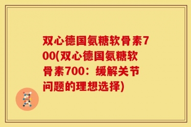双心德国氨糖软骨素700(双心德国氨糖软骨素700：缓解关节问题的理想选择)