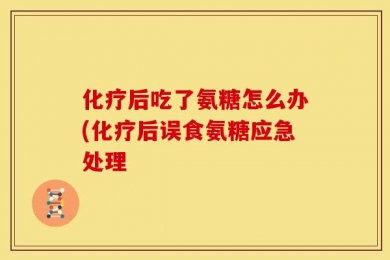 化疗后吃了氨糖怎么办(化疗后误食氨糖应急处理