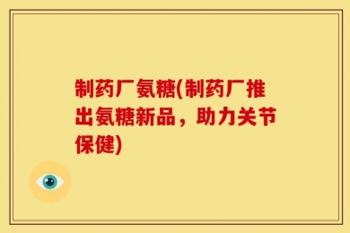 制药厂氨糖(制药厂推出氨糖新品，助力关节保健)