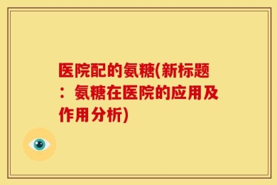 医院配的氨糖(新标题：氨糖在医院的应用及作用分析)