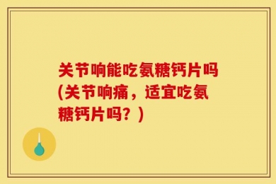 关节响能吃氨糖钙片吗(关节响痛，适宜吃氨糖钙片吗？)