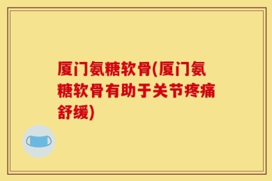 厦门氨糖软骨(厦门氨糖软骨有助于关节疼痛舒缓)