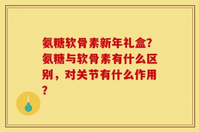 氨糖软骨素新年礼盒？氨糖与软骨素有什么区别，对关节有什么作用？