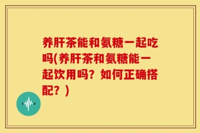 养肝茶能和氨糖一起吃吗(养肝茶和氨糖能一起饮用吗？如何正确搭配？)