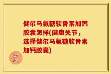 健尔马氨糖软骨素加钙胶囊怎样(健康关节，选择健尔马氨糖软骨素加钙胶囊)