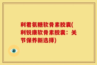 利君氨糖软骨素胶囊(利锐康软骨素胶囊：关节保养新选择)