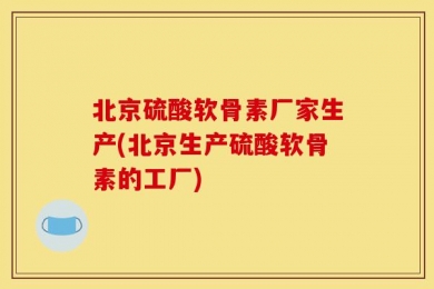 北京硫酸软骨素厂家生产(北京生产硫酸软骨素的工厂)