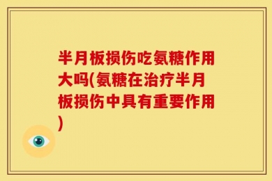 半月板损伤吃氨糖作用大吗(氨糖在治疗半月板损伤中具有重要作用)