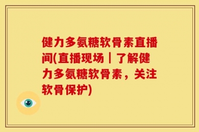 健力多氨糖软骨素直播间(直播现场｜了解健力多氨糖软骨素，关注软骨保护)