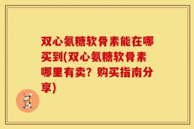 双心氨糖软骨素能在哪买到(双心氨糖软骨素哪里有卖？购买指南分享)