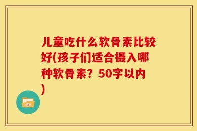 儿童吃什么软骨素比较好(孩子们适合摄入哪种软骨素？50字以内)