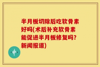 半月板切除后吃软骨素好吗(术后补充软骨素能促进半月板修复吗？新闻报道)