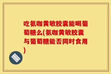 吃氨咖黄敏胶囊能喝葡萄糖么(氨咖黄敏胶囊与葡萄糖能否同时食用)