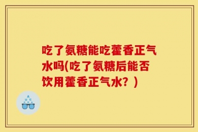 吃了氨糖能吃藿香正气水吗(吃了氨糖后能否饮用藿香正气水？)