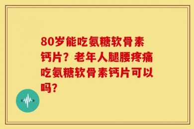 80岁能吃氨糖软骨素钙片？老年人腿腰疼痛吃氨糖软骨素钙片可以吗？