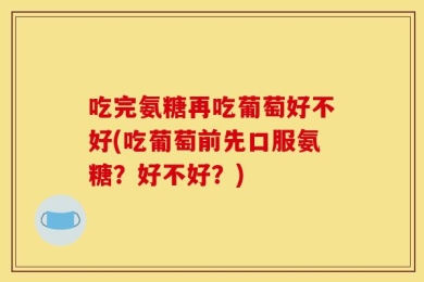 吃完氨糖再吃葡萄好不好(吃葡萄前先口服氨糖？好不好？)